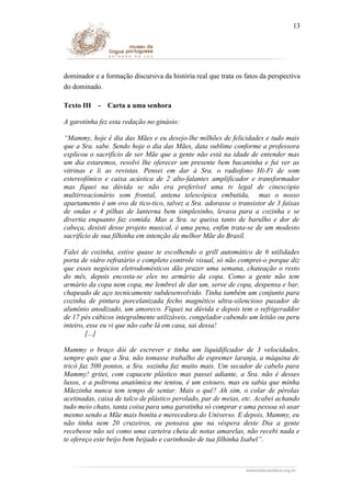 13

dominador e a formação discursiva da história real que trata os fatos da perspectiva
do dominado.
Texto III

-

Carta a uma senhora

A garotinha fez esta redação no ginásio:
“Mammy, hoje é dia das Mães e eu desejo-lhe milhões de felicidades e tudo mais
que a Sra. sabe. Sendo hoje o dia das Mães, data sublime conforme a professora
explicou o sacrifício de ser Mãe que a gente não está na idade de entender mas
um dia estaremos, resolvi lhe oferecer um presente bem bacaninha e fui ver as
vitrinas e li as revistas. Pensei em dar à Sra. o radiofono Hi-Fi de som
estereofônico e caixa acústica de 2 alto-falantes amplificador e transformador
mas fiquei na dúvida se não era preferível uma tv legal de cinescópio
multirreacionário som frontal, antena telescópica embutida, mas o nosso
apartamento é um ovo de tico-tico, talvez a Sra. adorasse o transistor de 3 faixas
de ondas e 4 pilhas de lanterna bem simplesinho, levava para a cozinha e se
divertia enquanto faz comida. Mas a Sra. se queixa tanto de barulho e dor de
cabeça, desisti desse projeto musical, é uma pena, enfim trata-se de um modesto
sacrifício de sua filhinha em intenção da melhor Mãe do Brasil.
Falei de cozinha, estive quase te escolhendo o grill automático de 6 utilidades
porta de vidro refratário e completo controle visual, só não comprei-o porque diz
que esses negócios eletrodomésticos dão prazer uma semana, chateação o resto
do mês, depois encosta-se eles no armário da copa. Como a gente não tem
armário da copa nem copa, me lembrei de dar um, serve de copa, despensa e bar,
chapeado de aço tecnicamente subdesenvolvido. Tinha também um conjunto para
cozinha de pintura porcelanizada fecho magnético ultra-silencioso puxador de
alumínio anodizado, um amoreco. Fiquei na dúvida e depois tem o refrigeraddor
de 17 pés cúbicos integralmente utilizáveis, congelador cabendo um leitão ou peru
inteiro, esse eu vi que não cabe lá em casa, sai dessa!
[...]
Mammy o braço dói de escrever e tinha um liquidificador de 3 velocidades,
sempre quis que a Sra. não tomasse trabalho de espremer laranja, a máquina de
tricô faz 500 pontos, a Sra. sozinha faz muito mais. Um secador de cabelo para
Mammy! gritei, com capacete plástico mas passei adiante, a Sra. não é desses
luxos, e a poltrona anatômica me tentou, é um estouro, mas eu sabia que minha
Mãezinha nunca tem tempo de sentar. Mais o quê? Ah sim, o colar de pérolas
acetinadas, caixa de talco de plástico perolado, par de meias, etc. Acabei achando
tudo meio chato, tanta coisa para uma garotinha só comprar e uma pessoa só usar
mesmo sendo a Mãe mais bonita e merecedora do Universo. E depois, Mammy, eu
não tinha nem 20 cruzeiros, eu pensava que na véspera deste Dia a gente
recebesse não sei como uma carteira cheia de notas amarelas, não recebi nada e
te ofereço este beijo bem beijado e carinhosão de tua filhinha Isabel”.

 