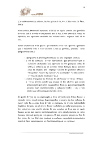 14

(Carlos Drummond de Andrade, in Para gostar de ler, Vol.V, São Paulo:Ed. Ática,
1980)
Nesta crônica, Drummond representa a fala de um sujeito comum, uma garotinha
às voltas com a escolha de um presente para a mãe. É um texto leve, lúdico na
aparência, mas apresenta sutilmente uma violenta crítica. Vejamos como se dá
isso.
Temos um narrador de 3a. pessoa que introduz o texto e dá a palavra à garotinha
que se manifesta como o eu do discurso. A fala da garotinha, apresenta várias
perspectivas (vozes):
- a perspectiva da própria garotinha que usa uma linguagem familiar;
- a voz da instituição escolar representada pela professora: vejam as
expressões clichezadas (que aparecem nas três primeiras linhas do
texto), as tentativas de um uso mais formal da língua de não domínio
ainda da estudante (no emprego vacilante dos pronomes oblíquos:
“desejo-lhe”, “resolvi lhe oferecer”, “te escolhendo”, “só não compreio”, “encosta-se eles no armário” etc.);
- a voz da propaganda (na descrição dos objetos que vai ver nas vitrines);
- a voz do próprio narrador que aparece em dois adjetivos que causam
estranhamento por serem inadequados à descrição que uma propaganda
costuma fazer (multirreacionário e subdesenvolvido) e dão o tom
irônico que sutilmente percorre todo o texto.
Do ponto de vista da sua organização, o texto apresenta uma divisão básica: a
oposição entre o mundo mágico da propaganda e o universo da dura realidade da
maior parte das pessoas. Essa divisão se manifesta, na própria materialidade
lingüística do texto, não só através de um vocabulário que opõe tematicamente os
dois universos, mas também através de uma estrutura de frase que se repete
fazendo uso do mas (aparece explicitamente sete vezes e implicitamente em vários
lugares), indicando pontos de vista opostos. O mas apresenta alguém que fala de
dois pontos de vista diferentes, mudando a conclusão, a orientação argumentativa
inicial da frase. Vejamos como seu funcionamento pode ser explicado:

 