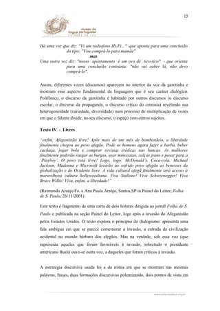 15

Há uma voz que diz: "Vi um radiofono Hi-Fi..." -que aponta para uma conclusão
do tipo: "Vou comprá-lo para mamãe"
mas
Uma outra voz diz: "nosso apartamento é um ovo de tico-tico" - que orienta
para uma conclusão contrária: "não vai caber lá, não devo
comprá-lo".
Assim, diferentes vozes (discursos) aparecem no interior da voz da garotinha e
mostram esse aspecto fundamental da linguagem que é seu caráter dialógico.
Polifônico, o discurso da garotinha é habitado por outros discursos (o discurso
escolar, o discurso da propaganda, o discurso crítico do cronista) revelando sua
heterogeneidade (variedade, diversidade) num processo de multiplicação de vozes
em que o falante divide, no seu discurso, o espaço com outros sujeitos.
Texto IV - Livres
“enfim, Afeganistão livre! Após mais de um mês de bombardeio, a liberdade
finalmente chegou ao povo afegão. Pode os homens agora fazer a barba, beber
cachaça, jogar bola e comprar revistas eróticas nas bancas. As mulheres
finalmente poderão rasgar as burgas, usar minissaias, calças jeans e posar para a
‘Playboy’. O povo está livre! Logo, logo: McDonald’s, Coca-cola, Michael
Jackson, Madonna e Microsoft levarão ao sofrido povo afegão as benesses da
globalização e do Ocidente livre. A vida cultural afegã finalmente terá acesso à
maravilhosa cultura hollywoodiana. Viva Stallone! Viva Schwzenegger! Viva
Bruce Willis! Viva, enfim, a liberdade!”
(Raimundo Araújo Fo. e Ana Paula Araújo, Santos,SP in Painel do Leitor, Folha
de S. Paulo, 26/11/2001)
Este texto é fragmento de uma carta de dois leitores dirigida ao jornal Folha de S.
Paulo e publicada na seção Painel do Leitor, logo após a invasão do Afeganistão
pelos Estados Unidos. O texto explora o princípio do dialogismo: apresenta uma
fala ambígua em que se parece comemorar a invasão, a entrada da civilização
ocidental no mundo bárbaro dos afegãos. Mas na verdade, sob essa voz (que
representa aqueles que foram favoráveis à invasão, sobretudo o presidente
americano Bush) ouve-se outra voz, a daqueles que foram críticos à invasão.
A estratégia discursiva usada foi a da ironia em que se mostram nas mesmas
palavras, frases, duas formações discursivas polemizando, dois pontos de vista em

 
