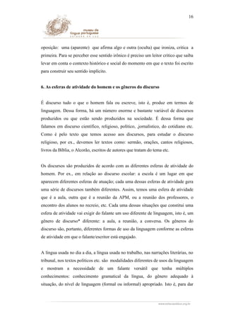 16

oposição: uma (aparente) que afirma algo e outra (oculta) que ironiza, critica a
primeira. Para se perceber esse sentido irônico é preciso um leitor crítico que saiba
levar em conta o contexto histórico e social do momento em que o texto foi escrito
para construir seu sentido implícito.
6. As esferas de atividade do homem e os gêneros do discurso
É discurso tudo o que o homem fala ou escreve, isto é, produz em termos de
linguagem. Dessa forma, há um número enorme e bastante variável de discursos
produzidos ou que estão sendo produzidos na sociedade. É dessa forma que
falamos em discurso científico, religioso, político, ,jornalístico, do cotidiano etc.
Como é pelo texto que temos acesso aos discursos, para estudar o discurso
religioso, por ex., devemos ler textos como: sermão, orações, cantos religiosos,
livros da Bíblia, o Alcorão, escritos de autores que tratam do tema etc.
Os discursos são produzidos de acordo com as diferentes esferas de atividade do
homem. Por ex., em relação ao discurso escolar: a escola é um lugar em que
aparecem diferentes esferas de atuação; cada uma dessas esferas de atividade gera
uma série de discursos também diferentes. Assim, temos uma esfera de atividade
que é a aula, outra que é a reunião da APM, ou a reunião dos professores, o
encontro dos alunos no recreio, etc. Cada uma dessas situações que constitui uma
esfera de atividade vai exigir do falante um uso diferente de linguagem, isto é, um
gênero de discurso* diferente: a aula, a reunião, a conversa. Os gêneros do
discurso são, portanto, diferentes formas de uso da linguagem conforme as esferas
de atividade em que o falante/escritor está engajado.
A língua usada no dia a dia, a língua usada no trabalho, nas narrações literárias, no
tribunal, nos textos políticos etc. são modalidades diferentes de usos da linguagem
e mostram a necessidade de um falante versátil que tenha múltiplos
conhecimentos: conhecimento gramatical da língua, do gênero adequado à
situação, do nível de linguagem (formal ou informal) apropriado. Isto é, para dar

 