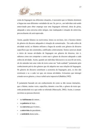 17

conta da linguagem nas diferentes situações, é necessário que os falantes dominem
a língua nas suas diferentes variedades de uso. Se, por ex., um indivíduo está sendo
entrevistado para obter emprego usar uma linguagem informal, cheia de gírias,
adequada a uma conversa entre amigos, mas inadequada à situação de entrevista,
provavelmente ele será reprovado.
Assim, quando falamos ou escrevemos, lemos ou ouvimos, nós o fazemos dentro
de gêneros de discurso adequados à situação de comunicação. Em cada esfera de
atividade social, os falantes utilizam a língua de acordo com gêneros de discurso
específicos que são construídos, codificados coletivamente. Somos sensíveis desde
o início de nossas atividades de linguagem aos gêneros do discurso, isto é,
sabemos como nos comportar e como usar o gênero de discurso adequado a cada
esfera de atividade. Assim, quando um indivíduo fala/escreve ou ouve/lê um texto,
ele de antemão tem uma visão do texto como um “todo acabado” justamente pelo
conhecimento prévio dos gêneros que ele adquiriu nas suas relações de linguagem.
Os gêneros do discurso constituem a economia da linguagem, pois, se eles não
existissem e se, a cada vez que, em nossas atividades, tivéssemos que interagir
criando novos gêneros, a troca verbal seria impossível (Bakhtin,1992).
É justamente baseado em um conhecimento de como se dão nossas interações,
que o falante, muitas vezes, especifica, durante a sua fala, o gênero do texto que
estão produzindo ou a que estão se referindo (Marcuschi, 2002). Assim, é comum
ouvirmos as pessoas dizerem:
-

no telefonema de ontem...

-

na palestra de hoje...

-

na conversa que tivemos...

-

a entrevista do presidente...

-

o noticiário desta noite...

 