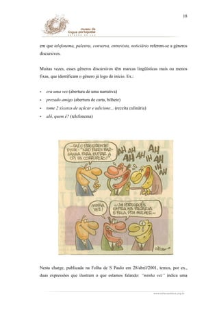 18

em que telefonema, palestra, conversa, entrevista, noticiário referem-se a gêneros
discursivos.
Muitas vezes, esses gêneros discursivos têm marcas lingüísticas mais ou menos
fixas, que identificam o gênero já logo de início. Ex.:
-

era uma vez (abertura de uma narrativa)

-

prezado amigo (abertura de carta, bilhete)

-

tome 2 xícaras de açúcar e adicione... (receita culinária)

-

alô, quem é? (telefonema)

Nesta charge, publicada na Folha de S Paulo em 28/abril/2001, temos, por ex.,
duas expressões que ilustram o que estamos falando: “minha vez” indica uma

 