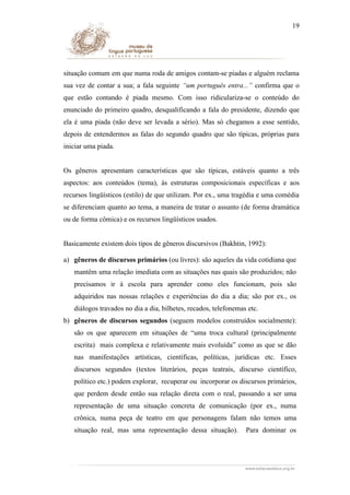 19

situação comum em que numa roda de amigos contam-se piadas e alguém reclama
sua vez de contar a sua; a fala seguinte “um português entra...” confirma que o
que estão contando é piada mesmo. Com isso ridiculariza-se o conteúdo do
enunciado do primeiro quadro, desqualificando a fala do presidente, dizendo que
ela é uma piada (não deve ser levada a sério). Mas só chegamos a esse sentido,
depois de entendermos as falas do segundo quadro que são típicas, próprias para
iniciar uma piada.
Os gêneros apresentam características que são típicas, estáveis quanto a três
aspectos: aos conteúdos (tema), às estruturas composicionais específicas e aos
recursos lingüísticos (estilo) de que utilizam. Por ex., uma tragédia e uma comédia
se diferenciam quanto ao tema, a maneira de tratar o assunto (de forma dramática
ou de forma cômica) e os recursos lingüísticos usados.
Basicamente existem dois tipos de gêneros discursivos (Bakhtin, 1992):
a) gêneros de discursos primários (ou livres): são aqueles da vida cotidiana que
mantêm uma relação imediata com as situações nas quais são produzidos; não
precisamos ir à escola para aprender como eles funcionam, pois são
adquiridos nas nossas relações e experiências do dia a dia; são por ex., os
diálogos travados no dia a dia, bilhetes, recados, telefonemas etc.
b) gêneros de discursos segundos (seguem modelos construídos socialmente):
são os que aparecem em situações de “uma troca cultural (principalmente
escrita) mais complexa e relativamente mais evoluída” como as que se dão
nas manifestações artísticas, científicas, políticas, jurídicas etc. Esses
discursos segundos (textos literários, peças teatrais, discurso científico,
político etc.) podem explorar, recuperar ou incorporar os discursos primários,
que perdem desde então sua relação direta com o real, passando a ser uma
representação de uma situação concreta de comunicação (por ex., numa
crônica, numa peça de teatro em que personagens falam não temos uma
situação real, mas uma representação dessa situação).

Para dominar os

 