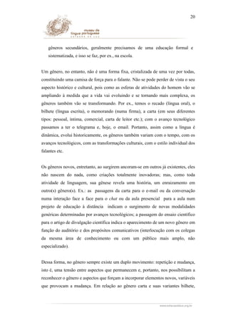 20

gêneros secundários, geralmente precisamos de uma educação formal e
sistematizada, e isso se faz, por ex., na escola.
Um gênero, no entanto, não é uma forma fixa, cristalizada de uma vez por todas,
constituindo uma camisa de força para o falante. Não se pode perder de vista o seu
aspecto histórico e cultural, pois como as esferas de atividades do homem vão se
ampliando à medida que a vida vai evoluindo e se tornando mais complexa, os
gêneros também vão se transformando. Por ex., temos o recado (língua oral), o
bilhete (língua escrita), o memorando (numa firma), a carta (em seus diferentes
tipos: pessoal, íntima, comercial, carta de leitor etc.); com o avanço tecnológico
passamos a ter o telegrama e, hoje, o email. Portanto, assim como a língua é
dinâmica, evolui historicamente, os gêneros também variam com o tempo, com os
avanços tecnológicos, com as transformações culturais, com o estilo individual dos
falantes etc.
Os gêneros novos, entretanto, ao surgirem ancoram-se em outros já existentes, eles
não nascem do nada, como criações totalmente inovadoras; mas, como toda
atividade de linguagem, sua gênese revela uma história, um enraizamento em
outro(s) gênero(s). Ex.: as passagens da carta para o e-mail ou da conversação
numa interação face a face para o chat ou da aula presencial para a aula num
projeto de educação à distância indicam o surgimento de novas modalidades
genéricas determinadas por avanços tecnológicos; a passagem do ensaio científico
para o artigo de divulgação científica indica o aparecimento de um novo gênero em
função do auditório e dos propósitos comunicativos (interlocução com os colegas
da mesma área de conhecimento ou com um público mais amplo, não
especializado).
Dessa forma, no gênero sempre existe um duplo movimento: repetição e mudança,
isto é, uma tensão entre aspectos que permanecem e, portanto, nos possibilitam a
reconhecer o gênero e aspectos que forçam a incorporar elementos novos, variáveis
que provocam a mudança. Em relação ao gênero carta e suas variantes bilhete,

 