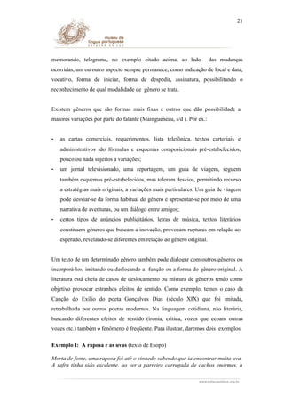 21

memorando, telegrama, no exemplo citado acima, ao lado

das mudanças

ocorridas, um ou outro aspecto sempre permanece, como indicação de local e data,
vocativo, forma de iniciar, forma de despedir, assinatura, possibilitando o
reconhecimento de qual modalidade de gênero se trata.
Existem gêneros que são formas mais fixas e outros que dão possibilidade a
maiores variações por parte do falante (Maingueneau, s/d ). Por ex.:
-

as cartas comerciais, requerimentos, lista telefônica, textos cartoriais e
administrativos são fórmulas e esquemas composicionais pré-estabelecidos,
pouco ou nada sujeitos a variações;

-

um jornal televisionado, uma reportagem, um guia de viagem, seguem
também esquemas pré-estabelecidos, mas toleram desvios, permitindo recurso
a estratégias mais originais, a variações mais particulares. Um guia de viagem
pode desviar-se da forma habitual do gênero e apresentar-se por meio de uma
narrativa de aventuras, ou um diálogo entre amigos;

-

certos tipos de anúncios publicitários, letras de música, textos literários
constituem gêneros que buscam a inovação, provocam rupturas em relação ao
esperado, revelando-se diferentes em relação ao gênero original.

Um texto de um determinado gênero também pode dialogar com outros gêneros ou
incorporá-los, imitando ou deslocando a função ou a forma do gênero original. A
literatura está cheia de casos de deslocamento ou mistura de gêneros tendo como
objetivo provocar estranhos efeitos de sentido. Como exemplo, temos o caso da
Canção do Exílio do poeta Gonçalves Dias (século XIX) que foi imitada,
retrabalhada por outros poetas modernos. Na linguagem cotidiana, não literária,
buscando diferentes efeitos de sentido (ironia, crítica, vozes que ecoam outras
vozes etc.) também o fenômeno é freqüente. Para ilustrar, daremos dois exemplos.
Exemplo I: A raposa e as uvas (texto de Esopo)
Morta de fome, uma raposa foi até o vinhedo sabendo que ia encontrar muita uva.
A safra tinha sido excelente. ao ver a parreira carregada de cachos enormes, a

 