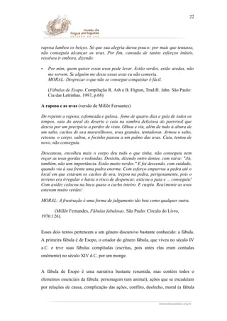 22

raposa lambeu os beiços. Só que sua alegria durou pouco: por mais que tentasse,
não conseguia alcançar as uvas. Por fim, cansada de tantos esforços inúteis,
resolveu ir embora, dizendo:
-

Por mim, quem quiser essas uvas pode levar. Estão verdes, estão azedas, não
me servem. Se alguém me desse essas uvas eu não comeria.
MORAL: Desprezar o que não se consegue conquistar é fácil.
(Fábulas de Esopo. Compilação R. Ash e B. Higton, Trad.H. Jahn. São Paulo:
Cia das Letrinhas. 1997, p.68)

A raposa e as uvas (versão de Millôr Fernantes)
De repente a raposa, esfomeada e gulosa.. fome de quatro dias e gula de todos os
tempos, saiu do areal do deserto e caiu na sombra deliciosa do parreiral que
descia por um precipício a perder de vista. Olhou e viu, além de tudo à altura de
um salto, cachos de uva maravilhosos, uvas grandes, tentadoras. Armou o salto,
retesou. o corpo, saltou, o focinho passou a um palmo das uvas. Caiu, tentou de
novo, não conseguiu.
Descansou, encolheu mais o corpo deu tudo o que tinha, não conseguiu nem
roçar as uvas gordas e redondas. Desistiu, dizendo entre dentes, com raiva: "Ah,
também, não tem importância. Estão muito verdes." E foi descendo, com cuidado,
quando viu à sua frente uma pedra enorme. Com esforço empurrou a pedra até o
local em que estavam os cachos de uva, trepou na pedra, perigosamente, pois o
terreno era irregular e havia o risco de despencar, esticou a pata e ... conseguiu!
Com avidez colocou na boca quase o cacho inteiro. E cuspiu. Rea1mente as uvas
estavam muito verdes!
MORAL: A frustração é uma forma de julgamento tão boa como qualquer outra.
(Millôr Fernandes, Fábulas fabulosas. São Paulo: Círculo do Livro,
1976:126).
Esses dois textos pertencem a um gênero discursivo bastante conhecido: a fábula.
A primeira fábula é de Esopo, o criador do gênero fábula, que viveu no século IV
a.C. e teve suas fábulas compiladas (escritas, pois antes elas eram contadas
oralmente) no século XIV d.C. por um monge.
A fábula de Esopo é uma narrativa bastante resumida, mas contém todos o
elementos essenciais da fábula: personagem (um animal), ações que se encadeiam
por relações de causa, complicação das ações, conflito, desfecho, moral (a fábula

 