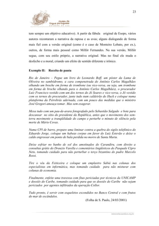 23

tem sempre um objetivo educativo). A partir da fábula original de Esopo, vários
autores recontaram a narrativa da raposa e as uvas; alguns dialogando de forma
mais fiel com a versão original (como é o caso de Monteiro Lobato, por ex.),
outros, de forma mais pessoal como Millôr Fernandes. Na sua versão, Millôr
segue, com seu estilo próprio, a narrativa original. Mas no final ele muda o
desfecho e a moral, criando um efeito de sentido diferente e irônico.
Exemplo II:

Receita de pauta

Rio de Janeiro – Pegue um livro do Leonardo Boff, um pôster da Luma de
Oliveira no sambódromo, a cara compenetrada do Antônio Carlos Magalhães
olhando um broche em forma de trombone (ou vice-versa, ou seja, um trombone
em forma de broche olhando para o Antônio Carlos Magalhães), o procurador
Luiz Francisco vestido com um dos ternos do Jô Soares e vice-versa, o Jô vestido
com os ternos do procurador, junte tudo num caldeirão do Huck e coloque numa
plataforma da Petrobrás adernada, com um pouco das medidas que o ministro
José Gregori ameaça tomar. Mas sem exagerar.
Mexa tudo com um pau-de-arara fotografado pelo Sebastião Salgado e bote para
descansar no sítio do presidente da República, antes que o movimento dos semterra movimente a tranqüilidade do campo e perturbe o minuto de silêncio pela
morte de Mário Covas.
Numa CPI de barro, prepare uma liminar contra a quebra do sigilo telefônico do
Eduardo Jorge, coloque um habeas corpus em favor do Luiz Estevão e deixe o
caldo engrossar em ponto de bala perdida no morro de Santa Marta.
Deixe esfriar no banho de sol dos amotinados do Carandiru, com direito a
consultas grátis do Drauzio Varella e comentários lingüísticos do Pasquale Cipro
Neto, tomando cuidado para não perturbar o terço bizantino do padre Marcelo
Rossi.
Tire o véu da Feiticeira e coloque um emplastro Sabiá nas colunas dos
especialistas em informática, mas tomando cuidado para não misturar com
colunas de economia.
Finalmente, enfeite uma travessa com fitas periciadas por técnicos da UNICAMP
e dossiês do Caribe, tomando cuidado para que os dossiês do Caribe não sejam
periciados por agentes infiltrados da operação Collor.
Tudo pronto, é servir com esqueletos escondidos no Banco Central e com frutos
do mar de escândalos.
(Folha de S. Paulo, 24/03/2001)

 