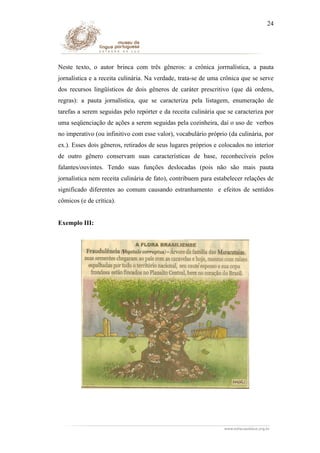 24

Neste texto, o autor brinca com três gêneros: a crônica jorrnalística, a pauta
jornalística e a receita culinária. Na verdade, trata-se de uma crônica que se serve
dos recursos lingüísticos de dois gêneros de caráter prescritivo (que dá ordens,
regras): a pauta jornalística, que se caracteriza pela listagem, enumeração de
tarefas a serem seguidas pelo repórter e da receita culinária que se caracteriza por
uma seqüenciação de ações a serem seguidas pela cozinheira, daí o uso de verbos
no imperativo (ou infinitivo com esse valor), vocabulário próprio (da culinária, por
ex.). Esses dois gêneros, retirados de seus lugares próprios e colocados no interior
de outro gênero conservam suas características de base, reconhecíveis pelos
falantes/ouvintes. Tendo suas funções deslocadas (pois não são mais pauta
jornalística nem receita culinária de fato), contribuem para estabelecer relações de
significado diferentes ao comum causando estranhamento e efeitos de sentidos
cômicos (e de crítica).
Exemplo III:

 