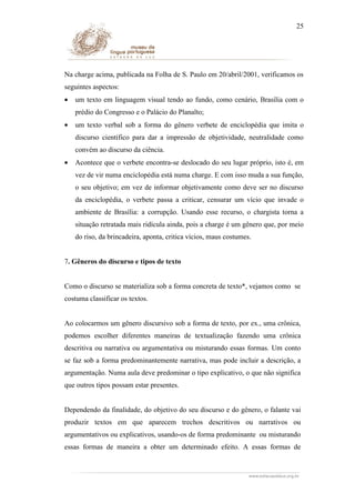 25

Na charge acima, publicada na Folha de S. Paulo em 20/abril/2001, verificamos os
seguintes aspectos:
•

um texto em linguagem visual tendo ao fundo, como cenário, Brasília com o
prédio do Congresso e o Palácio do Planalto;

•

um texto verbal sob a forma do gênero verbete de enciclopédia que imita o
discurso científico para dar a impressão de objetividade, neutralidade como
convém ao discurso da ciência.

•

Acontece que o verbete encontra-se deslocado do seu lugar próprio, isto é, em
vez de vir numa enciclopédia está numa charge. E com isso muda a sua função,
o seu objetivo; em vez de informar objetivamente como deve ser no discurso
da enciclopédia, o verbete passa a criticar, censurar um vício que invade o
ambiente de Brasília: a corrupção. Usando esse recurso, o chargista torna a
situação retratada mais ridícula ainda, pois a charge é um gênero que, por meio
do riso, da brincadeira, aponta, critica vícios, maus costumes.

7. Gêneros do discurso e tipos de texto
Como o discurso se materializa sob a forma concreta de texto*, vejamos como se
costuma classificar os textos.
Ao colocarmos um gênero discursivo sob a forma de texto, por ex., uma crônica,
podemos escolher diferentes maneiras de textualização fazendo uma crônica
descritiva ou narrativa ou argumentativa ou misturando essas formas. Um conto
se faz sob a forma predominantemente narrativa, mas pode incluir a descrição, a
argumentação. Numa aula deve predominar o tipo explicativo, o que não significa
que outros tipos possam estar presentes.
Dependendo da finalidade, do objetivo do seu discurso e do gênero, o falante vai
produzir textos em que aparecem trechos descritivos ou narrativos ou
argumentativos ou explicativos, usando-os de forma predominante ou misturando
essas formas de maneira a obter um determinado efeito. A essas formas de

 