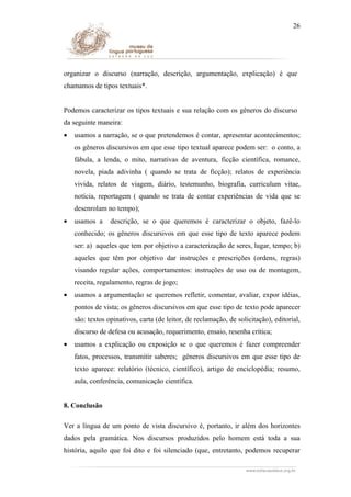 26

organizar o discurso (narração, descrição, argumentação, explicação) é que
chamamos de tipos textuais*.
Podemos caracterizar os tipos textuais e sua relação com os gêneros do discurso
da seguinte maneira:
•

usamos a narração, se o que pretendemos é contar, apresentar acontecimentos;
os gêneros discursivos em que esse tipo textual aparece podem ser: o conto, a
fábula, a lenda, o mito, narrativas de aventura, ficção científica, romance,
novela, piada adivinha ( quando se trata de ficção); relatos de experiência
vivida, relatos de viagem, diário, testemunho, biografia, curriculum vitae,
notícia, reportagem ( quando se trata de contar experiências de vida que se
desenrolam no tempo);

•

usamos a

descrição, se o que queremos é caracterizar o objeto, fazê-lo

conhecido; os gêneros discursivos em que esse tipo de texto aparece podem
ser: a) aqueles que tem por objetivo a caracterização de seres, lugar, tempo; b)
aqueles que têm por objetivo dar instruções e prescrições (ordens, regras)
visando regular ações, comportamentos: instruções de uso ou de montagem,
receita, regulamento, regras de jogo;
•

usamos a argumentação se queremos refletir, comentar, avaliar, expor idéias,
pontos de vista; os gêneros discursivos em que esse tipo de texto pode aparecer
são: textos opinativos, carta (de leitor, de reclamação, de solicitação), editorial,
discurso de defesa ou acusação, requerimento, ensaio, resenha crítica;

•

usamos a explicação ou exposição se o que queremos é fazer compreender
fatos, processos, transmitir saberes; gêneros discursivos em que esse tipo de
texto aparece: relatório (técnico, científico), artigo de enciclopédia; resumo,
aula, conferência, comunicação científica.

8. Conclusão
Ver a língua de um ponto de vista discursivo é, portanto, ir além dos horizontes
dados pela gramática. Nos discursos produzidos pelo homem está toda a sua
história, aquilo que foi dito e foi silenciado (que, entretanto, podemos recuperar

 