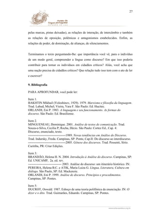 27

pelas marcas, pistas deixadas), as relações de interação, de intercâmbio e também
as relações de oposição, polêmicas e antagonismos estabelecidos. Enfim, as
relações de poder, de dominação, de alianças, de silenciamentos.
Terminamos o texto perguntando-lhe: que importância você vê, para o indivíduo
de um modo geral, compreender a língua como discurso? Em que isso poderia
contribuir para tornar os indivíduos em cidadãos críticos? Aliás, você acha que
uma nação precisa de cidadãos críticos? Que relação tudo isso tem com o ato de ler
e escrever?
9. Bibliografia
PARA APROFUNDAR, você pode ler:
Item 1.
BAKHTIN Mikhail (Voloshinov, 1929). 1979. Marxismo e filosofia da linguagem.
Trad. Lahud, Michel; Vieira, Yara F. São Paulo: Ed. Hucitec.
ORLANDI, Eni P. 1983. A linguagem e seu funcionamento. As formas do
discurso. São Paulo: Ed. Brasiliense.
Item 2.
MINGUENEAU, Dominique. 2001. Análise de textos de comunicação. Trad.
Souza-e-Silva, Cecília P; Rocha, Décio. São Paulo: Cortez Ed., Cap. 4:
Discurso, enunciado, texto.
------------------------------------1989. Novas tendências em Análise do Discurso.
Trad. Indursky, Freda. Campinas, SP: Ponte, Cap.II: Do discurso ao interdiscurso.
------------------------------------2005. Gênese dos discursos. Trad. Possenti, Sírio.
Curitiba, PR: Criar Edições.
Item 3:
BRANDÃO, Helena H. N. 2004. Introdução à Análise do discurso. Campinas, SP:
Ed. UNICAMP, 2a. ed. rev.
-------------------------------- 2003. Análise do discurso: um itinerário histórico. IN:
PEREIRA, Helena B.C. e ATIK, Maria Luiza G. Língua, Literatura, Cultura em
diálogo. São Paulo, SP: Ed. Mackenzie.
ORLANDI, Eni P. 1999. Análise de discurso. Princípios e procedimentos.
Campinas, SP: Pontes.
Item 5:
DUCROT, Oswald. 1987. Esboço de uma teoria polifônica da enunciação. IN: O
dizer e o dito. Trad. Guimarães, Eduardo. Campinas, SP: Pontes.

 