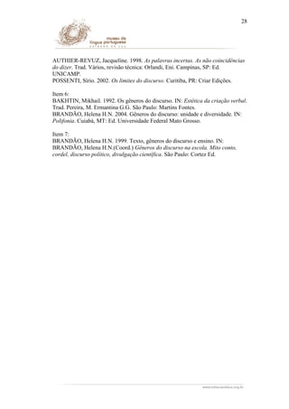 28

AUTHIER-REVUZ, Jacqueline. 1998. As palavras incertas. As não coincidências
do dizer. Trad. Vários, revisão técnica: Orlandi, Eni. Campinas, SP: Ed.
UNICAMP.
POSSENTI, Sírio. 2002. Os limites do discurso. Curitiba, PR: Criar Edições.
Item 6:
BAKHTIN, Mikhail. 1992. Os gêneros do discurso. IN: Estética da criação verbal.
Trad. Pereira, M. Ermantina G.G. São Paulo: Martins Fontes.
BRANDÃO, Helena H.N. 2004. Gêneros do discurso: unidade e diversidade. IN:
Polifonia. Cuiabá, MT: Ed. Universidade Federal Mato Grosso.
Item 7:
BRANDÃO, Helena H.N. 1999. Texto, gêneros do discurso e ensino. IN:
BRANDÃO, Helena H.N.(Coord.) Gêneros do discurso na escola. Mito conto,
cordel, discurso político, divulgação científica. São Paulo: Cortez Ed.

 