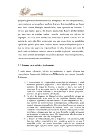3

geográfico; pertencem a uma comunidade, a um grupo e por isso carregam crenças,
valores culturais, sociais, enfim a ideologia do grupo, da comunidade de que fazem
parte. Essas crenças, ideologias são veiculadas, isto é, aparecem nos discursos. É
por isso que dizemos que não há discurso neutro, todo discurso produz sentidos
que expressam as posições sociais, culturais, ideológicas dos sujeitos da
linguagem. Às vezes, esses sentidos são produzidos de forma explícita, mas na
maioria das vezes não. Nem sempre digo tudo que penso, deixo nas entrelinhas
significados que não quero tornar claros ou porque a situação não permite que eu o
faça ou porque não quero me responsabilizar por eles, deixando por conta do
interlocutor o trabalho de construir, buscar os sentidos implícitos*, subentendidos.
Isso é muito comum, por exemplo, nos discursos políticos, no discurso jornalístico,
e mesmo nas nossas conversas cotidianas.
2. O discurso: características fundamentais
A partir dessas afirmações iniciais, apresentaremos, a seguir, algumas das
características fundamentais (Maingueneau,2004) daquilo que estamos chamando
de discurso.
1) O discurso deve ser compreendido como algo que ultrapassa o nível
puramente gramatical, linguístico. O nível discursivo apóia-se sobre a
gramática da língua (o fonema, a palavra, a frase), mas nele é
importante levar em conta também (e sobretudo) os interlocutores*
(com suas crenças, valores) e a situação (lugar e tempo geográfico,
histórico) em que o discurso é produzido.
2) No nível do discurso, os falantes/ouvintes, escritor/leitor devem ter
conhecimentos não só do ponto de vista lingüístico (dominar a língua,
as regras de organização de uma narrativa, de uma argumentação etc.),
mas também de conhecimentos extralingüísticos: conhecimento para
produzir discursos adequados às diferentes situações em que atuamos
na nossa vida; conhecimentos de assuntos, temas que circulam na
sociedade; conhecimento das finalidades da troca verbal e para isso são
importantes a imagem que faço de mim, da minha posição, a imagem
que tenho das pessoas com quem falo, imagens que vão determinar a
maneira como devo falar com essas pessoas.
3) O discurso é contextualizado, isto é, do ponto de vista discursivo, toda
frase (ou melhor, enunciado) só tem sentido no contexto em que é
produzido. Assim, um mesmo enunciado, produzido em momentos
diferentes (quer seja pelo mesmo sujeito ou por sujeitos diferentes) vai

 