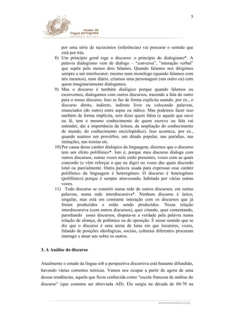 5

por uma série de raciocínios (inferências) vai procurar o sentido que
está por trás.
8) Um princípio geral rege o discurso: o princípio do dialogismo*. A
palavra dialogismo vem de diálogo – “conversa”, “interação verbal”
que supõe pelo menos dois falantes. Quando falamos nos dirigimos
sempre a um interlocutor; mesmo num monólogo (quando falamos com
nós mesmos), num diário, criamos uma personagem (um outro eu) com
quem imaginariamente dialogamos.
9) Mas o discurso é também dialógico porque quando falamos ou
escrevemos, dialogamos com outros discursos, trazendo a fala do outro
para o nosso discurso. Isso se faz de forma explícita usando, por ex., o
discurso direto, indireto, indireto livre ou colocando palavras,
enunciados (do outro) entre aspas ou itálico. Mas podemos fazer isso
também de forma implícita, sem dizer quem falou (e aquele que ouve
ou lê, tem o mesmo conhecimento de quem escreve ou fala vai
entender, daí a importância da leitura, da ampliação do conhecimento
de mundo, do conhecimento enciclopédico). Isso acontece, por ex.,
quando usamos um provérbio, um ditado popular, nas paródias, nas
imitações, nas ironias etc.
10) Por causa desse caráter dialógico da linguagem, dizemos que o discurso
tem um efeito polifônico*. Isto é, porque meu discurso dialoga com
outros discursos, outras vozes nele estão presentes, vozes com as quais
concordo (e vêm reforçar o que eu digo) ou vozes das quais discordo
total ou parcialmente. Outra palavra usada para expressar esse caráter
polifônico da linguagem é heterogêneo. O discurso é heterogêneo
(polifônico) porque é sempre atravessado, habitado por várias outras
vozes.
11) Todo discurso se constrói numa rede de outros discursos; em outras
palavras, numa rede interdiscursiva*. Nenhum discurso é único,
singular, mas está em constante interação com os discursos que já
foram produzidos e estão sendo produzidos. Nessa relação
interdiscursiva (com outros discursos), quer citando, quer comentando,
parodiando esses discursos, disputa-se a verdade pela palavra numa
relação de aliança, de polêmica ou de oposição. É nesse sentido que se
diz que o discurso é uma arena de lutas em que locutores, vozes,
falando de posições ideológicas, sociais, culturais diferentes procuram
interagir e atuar uns sobre os outros.
3. A Análise do discurso
Atualmente o estudo da língua sob a perspectiva discursiva está bastante difundido,
havendo várias correntes teóricas. Vamos nos ocupar a partir de agora de uma
dessas tendências, aquela que ficou conhecida como “escola francesa de análise do
discurso” (que costuma ser abreviada AD). Ela surgiu na década de 60-70 na

 