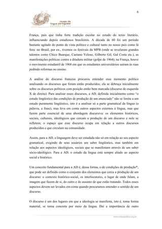 6

França, país que tinha forte tradição escolar no estudo do texto literário,
influenciando depois estudiosos brasileiros. A década de 60 foi um período
bastante agitado do ponto de vista político e cultural tanto no nosso país como lá
fora: no Brasil, por ex., tivemos os festivais da MPB (onde se revelaram grandes
talentos como Chico Buarque, Caetano Veloso, Gilberto Gil, Gal Costa etc.), as
manifestações políticas contra a ditadura militar (golpe de 1964); na França, houve
o movimento estudantil de 1968 em que os estudantes universitários sairam às ruas
pedindo reformas no ensino.
A análise do discurso francesa procurou entender esse momento político
analisando os discursos que foram então produzidos; ela se debruça inicialmente
sobre os discursos políticos com posição então bem marcada (discurso de esquerda
X de direita). Para analisar esses discursos, a AD, definida inicialmente como “o
estudo lingüístico das condições de produção de um enunciado” não se limita a um
estudo puramente lingüístico, isto é a analisar só a parte gramatical da língua (a
palavra, a frase), mas leva em conta outros aspectos externos à língua, mas que
fazem parte essencial de uma abordagem discursiva: os elementos históricos,
sociais, culturais, ideológicos que cercam a produção de um discurso e nele se
refletem; o espaço que esse discurso ocupa em relação a outros discursos
produzidos e que circulam na comunidade.
Assim, para a AD, a linguagem deve ser estudada não só em relação ao seu aspecto
gramatical, exigindo de seus usuários um saber lingüístico, mas também em
relação aos aspectos ideológicos, sociais que se manifestam através de um saber
sócio-ideológico. Para a AD, o estudo da língua está sempre aliado ao aspecto
social e histórico.
Um conceito fundamental para a AD é, dessa forma, o de condições de produção*,
que pode ser definido como o conjunto dos elementos que cerca a produção de um
discurso: o contexto histórico-social, os interlocutores, o lugar de onde falam, a
imagem que fazem de si, do outro e do assunto de que estão tratando. Todos esses
aspectos devem ser levados em conta quando procuramos entender o sentido de um
discurso.
O discurso é um dos lugares em que a ideologia se manifesta, isto é, toma forma
material, se torna concreta por meio da língua. Daí a importância de outro

 