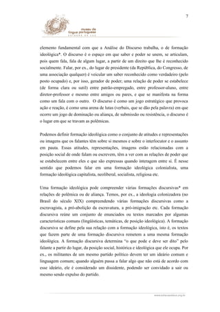 7

elemento fundamental com que a Análise do Discurso trabalha, o de formação
ideológica*. O discurso é o espaço em que saber e poder se unem, se articulam,
pois quem fala, fala de algum lugar, a partir de um direito que lhe é reconhecido
socialmente. Falar, por ex., do lugar de presidente (da República, do Congresso, de
uma associação qualquer) é veicular um saber reconhecido como verdadeiro (pelo
posto ocupado) e, por isso, gerador de poder; uma relação de poder se estabelece
(de forma clara ou sutil) entre patrão-empregado, entre professor-aluno, entre
diretor-professor e mesmo entre amigos ou pares, e que se manifesta na forma
como um fala com o outro. O discurso é como um jogo estratégico que provoca
ação e reação, é como uma arena de lutas (verbais, que se dão pela palavra) em que
ocorre um jogo de dominação ou aliança, de submissão ou resistência, o discurso é
o lugar em que se travam as polêmicas.
Podemos definir formação ideológica como o conjunto de atitudes e representações
ou imagens que os falantes têm sobre si mesmos e sobre o interlocutor e o assunto
em pauta. Essas atitudes, representações, imagens estão relacionadas com a
posição social de onde falam ou escrevem, têm a ver com as relações de poder que
se estabelecem entre eles e que são expressas quando interagem entre si. É nesse
sentido que podemos falar em uma formação ideológica colonialista, uma
formação ideológica capitalista, neoliberal, socialista, religiosa etc.
Uma formação ideológica pode compreender várias formações discursivas* em
relações de polêmica ou de aliança. Temos, por ex., a ideologia colonizadora (no
Brasil do século XIX) compreendendo várias formações discursivas como a
escravagista, a pró-abolição da escravatura, a pró-imigração etc. Cada formação
discursiva reúne um conjunto de enunciados ou textos marcados por algumas
características comuns (lingüísticas, temáticas, de posição ideológica). A formação
discursiva se define pela sua relação com a formação ideológica, isto é, os textos
que fazem parte de uma formação discursiva remetem a uma mesma formação
ideológica. A formação discursiva determina “o que pode e deve ser dito” pelo
falante a partir do lugar, da posição social, histórica e ideológica que ele ocupa. Por
ex., os militantes de um mesmo partido político devem ter um ideário comum e
linguagem comum; quando alguém passa a falar algo que não está de acordo com
esse ideário, ele é considerado um dissidente, podendo ser convidado a sair ou
mesmo sendo expulso do partido.

 
