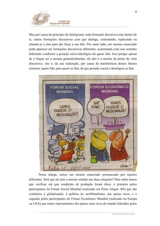 8

Mas por causa do princípio do dialogismo, toda formação discursiva traz dentro de
si, outras formações discursivas com que dialoga, contestando, replicando ou
aliando-se a elas para dar força a sua fala. Por outro lado, um mesmo enunciado
pode aparecer em formações discursivas diferentes, acarretando com isso sentidos
diferentes conforme a posição sócio-ideológica de quem fala. Isso porque apesar
de a língua ser a mesma gramaticalmente, ela não é a mesma do ponto de vista
discursivo, isto é, da sua realização, por causa da interferência desses fatores
externos: quem fala, para quem se fala, de que posição social e ideológica se fala.

Nesta charge, temos um mesmo enunciado pronunciado por sujeitos
diferentes. Será que ele tem o mesmo sentido nas duas situações? Para saber temos
que verificar em que condições de produção foram ditos: o primeiro pelos
participantes do Fórum Social Mundial (realizado em Porto Alegre- RS) que são
contrários à globalização, à política do neoliberalismo, aos países ricos, e o
segundo pelos participantes do Fórum Econômico Mundial (realizado na Europa
ou USA) que reúne representantes dos países mais ricos do mundo liderados pelos

 
