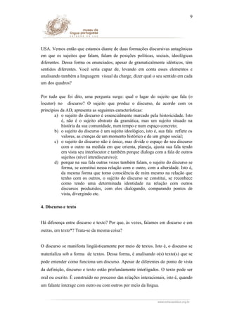 9

USA. Vemos então que estamos diante de duas formações discursivas antagônicas
em que os sujeitos que falam, falam de posições políticas, sociais, ideológicas
diferentes. Dessa forma os enunciados, apesar de gramaticalmente idênticos, têm
sentidos diferentes. Você seria capaz de, levando em conta esses elementos e
analisando também a linguagem visual da charge, dizer qual o seu sentido em cada
um dos quadros?
Por tudo que foi dito, uma pergunta surge: qual o lugar do sujeito que fala (o
locutor) no discurso? O sujeito que produz o discurso, de acordo com os
princípios da AD, apresenta as seguintes características:
a) o sujeito do discurso é essencialmente marcado pela historicidade. Isto
é, não é o sujeito abstrato da gramática, mas um sujeito situado na
história da sua comunidade, num tempo e num espaço concreto;
b) o sujeito do discurso é um sujeito ideológico, isto é, sua fala reflete os
valores, as crenças de um momento histórico e de um grupo social;
c) o sujeito do discurso não é único, mas divide o espaço do seu discurso
com o outro na medida em que orienta, planeja, ajusta sua fala tendo
em vista seu interlocutor e também porque dialoga com a fala de outros
sujeitos (nível interdiscursivo);
d) porque na sua fala outras vozes também falam, o sujeito do discurso se
forma, se constitui nessa relação com o outro, com a alteridade. Isto é,
da mesma forma que tomo consciência de mim mesmo na relação que
tenho com os outros, o sujeito do discurso se constitui, se reconhece
como tendo uma determinada identidade na relação com outros
discursos produzidos, com eles dialogando, comparando pontos de
vista, divergindo etc.
4. Discurso e texto
Há diferença entre discurso e texto? Por que, às vezes, falamos em discurso e em
outras, em texto*? Trata-se da mesma coisa?
O discurso se manifesta lingüisticamente por meio de textos. Isto é, o discurso se
materializa sob a forma de textos. Dessa forma, é analisando o(s) texto(s) que se
pode entender como funciona um discurso. Apesar de diferentes do ponto de vista
da definição, discurso e texto estão profundamente interligados. O texto pode ser
oral ou escrito. É construído no processo das relações interacionais, isto é, quando
um falante interage com outro ou com outros por meio da língua.

 