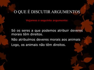 O QUE É DISCUTIR ARGUMENTOS
         Vejamos o seguinte argumento:



Só os seres a que podemos atribuir deveres
morais têm direitos.
Não atribuímos deveres morais aos animais
Logo, os animais não têm direitos.
 