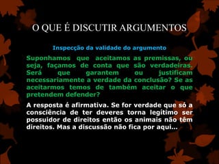 O QUE É DISCUTIR ARGUMENTOS
       Inspecção da validade do argumento
Suponhamos que aceitamos as premissas, ou
seja, façamos de conta que são verdadeiras.
Será     que    garantem     ou     justificam
necessariamente a verdade da conclusão? Se as
aceitarmos temos de também aceitar o que
pretendem defender?
A resposta é afirmativa. Se for verdade que só a
consciência de ter deveres torna legítimo ser
possuidor de direitos então os animais não têm
direitos. Mas a discussão não fica por aqui…
 