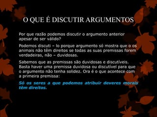 O QUE É DISCUTIR ARGUMENTOS
Por que razão podemos discutir o argumento anterior
apesar de ser válido?
Podemos discuti – lo porque argumento só mostra que o os
animais não têm direitos se todas as suas premissas forem
verdadeiras, não – duvidosas.
Sabemos que as premissas são duvidosas e discutíveis.
Basta haver uma premissa duvidosa ou discutível para que
o argumento não tenha solidez. Ora é o que acontece com
a primeira premissa:
Só os seres a que podemos atribuir deveres morais
têm direitos.
 
