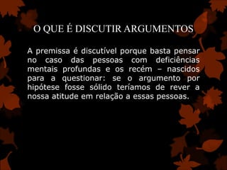 O QUE É DISCUTIR ARGUMENTOS

A premissa é discutível porque basta pensar
no caso das pessoas com deficiências
mentais profundas e os recém – nascidos
para a questionar: se o argumento por
hipótese fosse sólido teríamos de rever a
nossa atitude em relação a essas pessoas.
 