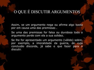 O QUE É DISCUTIR ARGUMENTOS


Assim, se um argumento nega ou afirma algo basta
por em causa uma das premissas .
Se uma das premissas for falsa ou duvidosa todo o
argumento perde com ela a sua solidez.
Se lhe for apresentado um argumento (válido) sobre,
por exemplo, a imoralidade da guerra, de cuja
conclusão discorda, já sabe o que fazer para o
discutir.
 