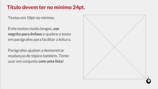 Textos em 18pt no mínimo.
Evite textos muito longos, use
negrito para ênfase e quebre o texto
em parágrafos para facilitar a leitura.
Parágrafos ajudam a demonstrar
mudanças de tópico também. Tente
usar em conjunto com uma lista!
Título devem ter no mínimo 24pt.
 