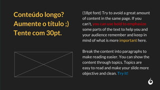 (18pt font) Try to avoid a great amount
of content in the same page. If you
can't, you can use bold to emphasize
some parts of the text to help you and
your audience remember and keep in
mind of what is more important here.
Break the content into paragraphs to
make reading easier. You can show the
content through topics. Topics are
easy to read and make your slide more
objective and clean. Try it!
Conteúdo longo?
Aumente o título ;)
Tente com 30pt.
 