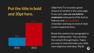 (18pt font) Try to avoid a great
amount of content in the same page.
If you can't, you can use bold to
emphasize some parts of the text to
help you and your audience
remember and keep in mind of what
is more important here.
Break the content into paragraphs to
make reading easier. You can show
the content through topics. Topics
are easy to read and make your slide
more objective and clean. Try it!
Put the title in bold
and 30pt here.
2010
50%
200%
2012
 