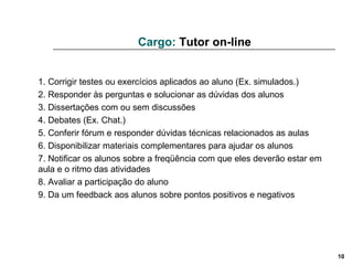 Cargo:  Tutor on-line 1. Corrigir testes ou exercícios aplicados ao aluno (Ex. simulados.) 2. Responder às perguntas e solucionar as dúvidas dos alunos 3. Dissertações com ou sem discussões 4. Debates (Ex. Chat.) 5. Conferir fórum e responder dúvidas técnicas relacionados as aulas 6. Disponibilizar materiais complementares para ajudar os alunos 7. Notificar os alunos sobre a freqüência com que eles deverão estar em aula e o ritmo das atividades 8. Avaliar a participação do aluno 9. Da um feedback aos alunos sobre pontos positivos e negativos  