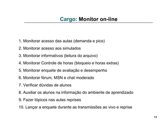 1. Monitorar acesso das aulas (demanda e pico) 2. Monitorar acesso aos simulados 3. Monitorar informativos (leitura do arquivo)  4. Monitorar Controle de horas (bloqueio e horas extras)  5. Monitorar enquete de avaliação e desempenho 6. Monitorar fórum, MSN e chat moderado 7. Verificar dúvidas de alunos 8. Auxiliar os alunos na informação do ambiente de aprendizado 9. Fazer tópicos nas aulas reprises 10. Lançar a enquete durante as transmissões ao vivo e reprise Cargo:  Monitor on-line 