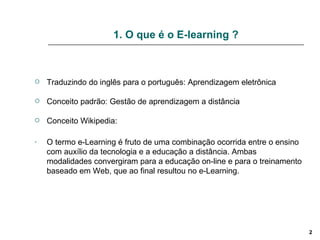 1. O que é o E-learning ? Traduzindo do inglês para o português: Aprendizagem eletrônica Conceito padrão: Gestão de aprendizagem a distância Conceito Wikipedia:  O termo e-Learning é fruto de uma combinação ocorrida entre o ensino com auxílio da tecnologia e a educação a distância. Ambas modalidades convergiram para a educação on-line e para o treinamento baseado em Web, que ao final resultou no e-Learning. 