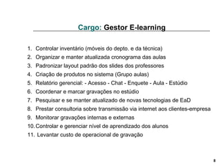 Cargo:  Gestor E-learning Controlar inventário (móveis do depto. e da técnica)  Organizar e manter atualizada cronograma das aulas  Padronizar layout padrão dos slides dos professores  Criação de produtos no sistema (Grupo aulas)  Relatório gerencial: - Acesso - Chat - Enquete - Aula - Estúdio  Coordenar e marcar gravações no estúdio  Pesquisar e se manter atualizado de novas tecnologias de EaD  Prestar consultoria sobre transmissão via internet aos clientes-empresa  Monitorar gravações internas e externas  Controlar e gerenciar nível de aprendizado dos alunos  Levantar custo de operacional de gravação  
