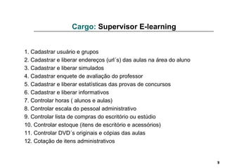 Cargo:  Supervisor E-learning 1. Cadastrar usuário e grupos 2. Cadastrar e liberar endereços (url´s) das aulas na área do aluno 3. Cadastrar e liberar simulados 4. Cadastrar enquete de avaliação do professor 5. Cadastrar e liberar estatísticas das provas de concursos 6. Cadastrar e liberar informativos 7. Controlar horas ( alunos e aulas) 8. Controlar escala do pessoal administrativo  9. Controlar lista de compras do escritório ou estúdio 10. Controlar estoque (itens de escritório e acessórios) 11. Controlar DVD´s originais e cópias das aulas 12. Cotação de itens administrativos 