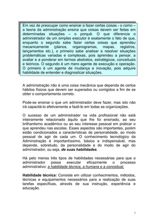 3
Em vez de preocupar como ensinar a fazer certas coisas - o como –
a teoria da administração ensina que coisas devem ser feitas em
determinadas situações – o porquê. O que diferencia o
administrador de um simples executor é exatamente o fato de que,
enquanto o segundo sabe fazer certas coisas que aprendeu
mecanicamente (planos, organogramas, mapas, registros,
lançamentos etc.), o primeiro sabe analisar e resolver situações
problemáticas variadas e complexas, pois aprendeu a pensar, a
avaliar e a ponderar em termos abstratos, estratégicos, conceituais
e teóricos. O segundo é um mero agente de execução e operação.
O primeiro é um agente de mudança e inovação, pois adquire
habilidade de entender e diagnosticar situações.
A administração não é uma coisa mecânica que dependa de certos
hábitos físicos que devem ser superados ou corrigidos a fim de se
obter o comportamento correto.
Pode-se ensinar o que um administrador deve fazer, mas isto não
irá capacitá-lo efetivamente a fazê-lo em todas as organizações.
O sucesso de um administrador na vida profissional não está
inteiramente relacionado àquilo que lhe foi ensinado, ao seu
brilhantismo acadêmico ou ao seu interesse pessoal em praticar o
que aprendeu nas escolas. Esses aspectos são importantes, porém
estão condicionados a características de personalidade, ao modo
pessoal de agir de cada um. O conhecimento tecnológico da
Administração é importantíssimo, básico e indispensável, mas
depende, sobretudo, da personalidade e do modo de agir do
administrador, ou seja, de suas habilidades.
Há pelo menos três tipos de habilidades necessárias para que o
administrador possa executar eficazmente o processo
administrativo: a habilidade técnica, a humana e a conceitual.
Habilidade técnica: Consiste em utilizar conhecimentos, métodos,
técnicas e equipamentos necessários para a realização de suas
tarefas específicas, através de sua instrução, experiência e
educação.
 