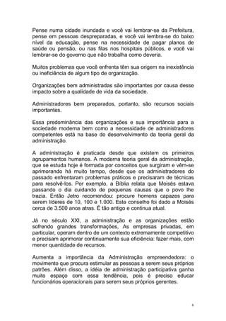 6
Pense numa cidade inundada e você vai lembrar-se da Prefeitura,
pense em pessoas despreparadas, e você vai lembra-se do baixo
nível da educação, pense na necessidade de pagar planos de
saúde ou pensão, ou nas filas nos hospitais públicos, e você vai
lembrar-se do governo que não trabalha como deveria.
Muitos problemas que você enfrenta têm sua origem na inexistência
ou ineficiência de algum tipo de organização.
Organizações bem administradas são importantes por causa desse
impacto sobre a qualidade de vida da sociedade.
Administradores bem preparados, portanto, são recursos sociais
importantes.
Essa predominância das organizações e sua importância para a
sociedade moderna bem como a necessidade de administradores
competentes está na base do desenvolvimento da teoria geral da
administração.
A administração é praticada desde que existem os primeiros
agrupamentos humanos. A moderna teoria geral da administração,
que se estuda hoje é formada por conceitos que surgiram e vêm-se
aprimorando há muito tempo, desde que os administradores do
passado enfrentaram problemas práticos e precisaram de técnicas
para resolvê-los. Por exemplo, a Bíblia relata que Moisés estava
passando o dia cuidando de pequenas causas que o povo lhe
trazia. Então Jetro recomendou: procure homens capazes para
serem líderes de 10, 100 e 1.000. Este conselho foi dado a Moisés
cerca de 3.500 anos atras. É tão antigo e continua atual.
Já no século XXI, a administração e as organizações estão
sofrendo grandes transformações, As empresas privadas, em
particular, operam dentro de um contexto extremamente competitivo
e precisam aprimorar continuamente sua eficiência: fazer mais, com
menor quantidade de recursos.
Aumenta a importância da Administração empreendedora: o
movimento que procura estimular as pessoas a serem seus próprios
patrões. Além disso, a idéia de administração participativa ganha
muito espaço com essa tendência, pois é preciso educar
funcionários operacionais para serem seus próprios gerentes.
 