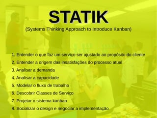 STATIKSTATIK(Systems Thinking Approach to Introduce Kanban)
1. Entender o que faz um serviço ser ajustado ao propósito do cliente
2. Entender a origem das insatisfações do processo atual
3. Analisar a demanda
4. Analisar a capacidade
5. Modelar o fluxo de trabalho
6. Descobrir Classes de Serviço
7. Projetar o sistema kanban
8. Socializar o design e negociar a implementação
 