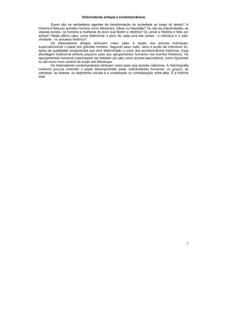 Historiadores antigos e contemporâneos

         Quem são os verdadeiros agentes da transformação da sociedade ao longo do tempo? A
História é feita por grandes homens como Alexandre, César ou Napoleão? Ou são as colectividades, as
classes sociais, os homens e mulheres do povo que fazem a História? Ou ainda a História é feita por
ambos? Neste último caso, como determinar o peso de cada uma das partes - o indivíduo e a cole-
ctividade - no processo histórico?
         Os historiadores antigos atribuíam maior peso à acção dos actores individuais,
supervalorizando o papel dos grandes homens. Segundo essa visão, seria a acção de indivíduos do-
tados de qualidades excepcionais que teria determinado o curso dos acontecimentos históricos. Essa
abordagem tradicional atribuía pequeno peso aos agrupamentos humanos nos eventos históricos. Os
agrupamentos humanos costumavam ser tratados por eles como actores secundários, como figurantes
ou até como mero cenário da acção das lideranças.
         Os historiadores contemporâneos atribuem maior peso aos actores colectivos. A historiografia
moderna procura entender o papel desempenhado pelas colectividades humanas: os grupos, as
camadas, as classes, os segmentos sociais e a cooperação ou contraposição entre eles. É a História
total.




                                                                                                   2
 