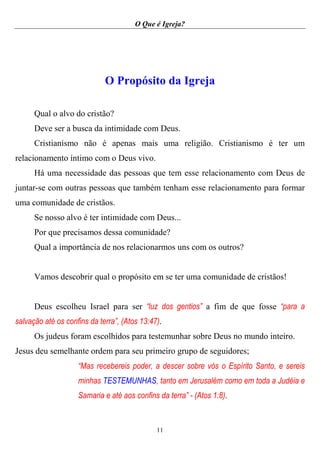 O Que é Igreja?
11
O Propósito da Igreja
Qual o alvo do cristão?
Deve ser a busca da intimidade com Deus.
Cristianismo não é apenas mais uma religião. Cristianismo é ter um
relacionamento íntimo com o Deus vivo.
Há uma necessidade das pessoas que tem esse relacionamento com Deus de
juntar-se com outras pessoas que também tenham esse relacionamento para formar
uma comunidade de cristãos.
Se nosso alvo é ter intimidade com Deus...
Por que precisamos dessa comunidade?
Qual a importância de nos relacionarmos uns com os outros?
Vamos descobrir qual o propósito em se ter uma comunidade de cristãos!
Deus escolheu Israel para ser “luz dos gentios” a fim de que fosse “para a
salvação até os confins da terra”, (Atos 13:47).
Os judeus foram escolhidos para testemunhar sobre Deus no mundo inteiro.
Jesus deu semelhante ordem para seu primeiro grupo de seguidores;
“Mas recebereis poder, a descer sobre vós o Espírito Santo, e sereis
minhas TESTEMUNHAS, tanto em Jerusalém como em toda a Judéia e
Samaria e até aos confins da terra” - (Atos 1:8).
 