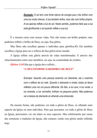 O Que é Igreja?
13
Exemplo: O sol tem uma fonte eterna de energia que o faz brilhar com
uma luz muito intensa. A lua também brilha, mas não com brilho próprio.
A lua apenas reflete a luz do sol. Neste sentido, podemos falar que a lua
está glorificando o sol quando reflete a sua luz.
É a mesma coisa com nossas vidas. Nós não temos um brilho próprio, mas
podemos refletir o brilho de Deus, ou seja, Sua glória.
Mas Deus não escolheu apenas o indivíduo para glorifica-lO, Ele também
escolheu a Igreja para ser o reflexo de Sua glória neste mundo.
A Igreja reflete esta glória através de vidas transformadas. E através dos
relacionamentos entre seus membros, ou seja, na comunidade de cristãos.
Efésios 3:10 fala que a igreja deve refletir...
“A MULTIFORME SABEDORIA DE DEUS”
Exemplo: Quando uma pessoa examina um diamante, ela o examina
com o reflexo da luz nele. Quando o diamante é virado, todas as faces
refletem uma cor um pouco diferente. De fato, a luz azul, a luz verde, a
luz amarela, a luz vermelha, brilham na pequena pedra. Não podemos
ver a beleza do diamante só olhando uma dimensão.
Da mesma forma, não podemos ver toda a glória de Deus, só olhando num
aspecto da Igreja ou num indivíduo. Para que possamos ver toda a glória de Deus
na Igreja, precisamos ver em todos os seus aspectos. Mas infelizmente por causa
das estruturas e tradições da Igreja, não estamos vendo esta glória sendo refletida
hoje.
 