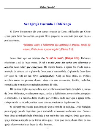 O Que é Igreja?
15
Ser Igreja Fazendo a Diferença
O Novo Testamento diz que somos criação de Deus, edificados em Cristo
Jesus, para fazer boas obras, as quais Deus preparou de antemão para que nós as
praticássemos;
“edificados sobre o fundamento dos apóstolos e profetas, sendo ele
mesmo, Cristo Jesus, a pedra angular”, (Efésios 2:10).
Jesus disse que os cristãos são “o sal da terra”, (Mateus 5:13). Podemos
relacionar o sal às boas obras. O sal é usado para dar sabor aos alimentos e
também para evitar que estraguem. Da mesma forma, a igreja foi criada com a
intenção de concretizar o plano de Deus para a humanidade. O plano de Deus deve
ser visto na vida do seu povo, (testemunhas). Com as boas obras, os cristãos
revelam como as pessoas devem viver em seu casamento, família, trabalho,
comunidade e em todos os relacionamentos da vida.
Há muitos órgãos na sociedade que revelam a misericórdia, bondade e justiça
de Deus. Orfanatos, escolas para cegos, surdos e deficientes, necessitados, drogados
e oprimidos, e a maioria deles criados por cristãos, onde quer que a igreja tenha
sido plantada no mundo, muitas vezes causando reformas legais e sociais.
O sal também é usado para impedir que a comida se estrague. Deus planejou
para a igreja que ela impedisse que a sociedade se tornasse totalmente mau. Com as
boas obras de misericórdia e bondade e por meio das suas orações, Deus quer que a
igreja impeça o mundo de se tornar ainda pior. Deus quer que as boas obras da sua
igreja alcancem todas as áreas da vida humana.
 