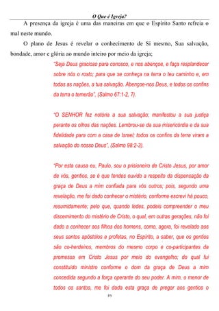 O Que é Igreja?
16
A presença da igreja é uma das maneiras em que o Espírito Santo refreia o
mal neste mundo.
O plano de Jesus é revelar o conhecimento de Si mesmo, Sua salvação,
bondade, amor e glória ao mundo inteiro por meio da igreja;
“Seja Deus gracioso para conosco, e nos abençoe, e faça resplandecer
sobre nós o rosto; para que se conheça na terra o teu caminho e, em
todas as nações, a tua salvação. Abençoe-nos Deus, e todos os confins
da terra o temerão”, (Salmo 67:1-2, 7).
“O SENHOR fez notória a sua salvação; manifestou a sua justiça
perante os olhos das nações. Lembrou-se da sua misericórdia e da sua
fidelidade para com a casa de Israel; todos os confins da terra viram a
salvação do nosso Deus”, (Salmo 98:2-3).
“Por esta causa eu, Paulo, sou o prisioneiro de Cristo Jesus, por amor
de vós, gentios, se é que tendes ouvido a respeito da dispensação da
graça de Deus a mim confiada para vós outros; pois, segundo uma
revelação, me foi dado conhecer o mistério, conforme escrevi há pouco,
resumidamente; pelo que, quando ledes, podeis compreender o meu
discernimento do mistério de Cristo, o qual, em outras gerações, não foi
dado a conhecer aos filhos dos homens, como, agora, foi revelado aos
seus santos apóstolos e profetas, no Espírito, a saber, que os gentios
são co-herdeiros, membros do mesmo corpo e co-participantes da
promessa em Cristo Jesus por meio do evangelho; do qual fui
constituído ministro conforme o dom da graça de Deus a mim
concedida segundo a força operante do seu poder. A mim, o menor de
todos os santos, me foi dada esta graça de pregar aos gentios o
 