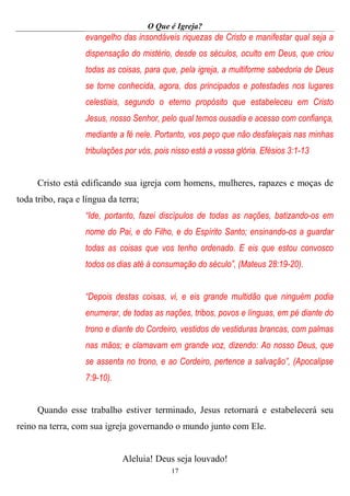 O Que é Igreja?
17
evangelho das insondáveis riquezas de Cristo e manifestar qual seja a
dispensação do mistério, desde os séculos, oculto em Deus, que criou
todas as coisas, para que, pela igreja, a multiforme sabedoria de Deus
se torne conhecida, agora, dos principados e potestades nos lugares
celestiais, segundo o eterno propósito que estabeleceu em Cristo
Jesus, nosso Senhor, pelo qual temos ousadia e acesso com confiança,
mediante a fé nele. Portanto, vos peço que não desfaleçais nas minhas
tribulações por vós, pois nisso está a vossa glória. Efésios 3:1-13
Cristo está edificando sua igreja com homens, mulheres, rapazes e moças de
toda tribo, raça e língua da terra;
“Ide, portanto, fazei discípulos de todas as nações, batizando-os em
nome do Pai, e do Filho, e do Espírito Santo; ensinando-os a guardar
todas as coisas que vos tenho ordenado. E eis que estou convosco
todos os dias até à consumação do século”, (Mateus 28:19-20).
“Depois destas coisas, vi, e eis grande multidão que ninguém podia
enumerar, de todas as nações, tribos, povos e línguas, em pé diante do
trono e diante do Cordeiro, vestidos de vestiduras brancas, com palmas
nas mãos; e clamavam em grande voz, dizendo: Ao nosso Deus, que
se assenta no trono, e ao Cordeiro, pertence a salvação”, (Apocalipse
7:9-10).
Quando esse trabalho estiver terminado, Jesus retornará e estabelecerá seu
reino na terra, com sua igreja governando o mundo junto com Ele.
Aleluia! Deus seja louvado!
 
