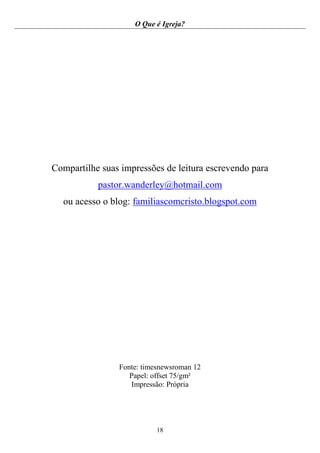 O Que é Igreja?
18
Compartilhe suas impressões de leitura escrevendo para
pastor.wanderley@hotmail.com
ou acesso o blog: familiascomcristo.blogspot.com
Fonte: timesnewsroman 12
Papel: offset 75/gm²
Impressão: Própria
 