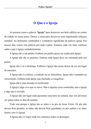 O Que é Igreja?
5
O Que é a Igreja
As pessoas usam a palavra “igreja” para descrever um belo edifício no centro
da cidade ou numa praça. Outros a usam para descrever uma organização religiosa
mundial. As definições confundem o verdadeiro significado da palavra igreja. Em
nossos dias vemos esta palavra por toda a parte. Estamos cada vez mais confusos
sobre o que é Igreja verdadeiramente.
A Igreja não é um prédio. Embora um prédio possa ser usado pela Igreja.
A Igreja não são os pastores. Embora toda Igreja deva ser orientada pelo seu
pastor.
Igreja não é só o domingo. Embora a Igreja não possa deixar de ser um lugar
de encontro.
A Igreja não é a música, a tradição ou os ministérios. Igreja não é tamanho ou
crescimento. Embora toda Igreja seja chamada a evangelizar.
Igreja não é uma morada ou localização.
A Igreja é algo vivo que se move. Não é alguma coisa construída, mas a Igreja
é algo que é enviado.
A Igreja não um lugar onde passamos uma hora na semana, mas sim devemos
ser igreja todos os dias da semana.
Tudo isso porque a Igreja são as mãos e os pés de Jesus Cristo. Os pés não
devem ficar parados, as mãos não devem ficar guardadas, os pés andam e as mãos
fazem, isto é a Igreja.
A Igreja não é o lugar onde nos sentamos todos os domingos.
 