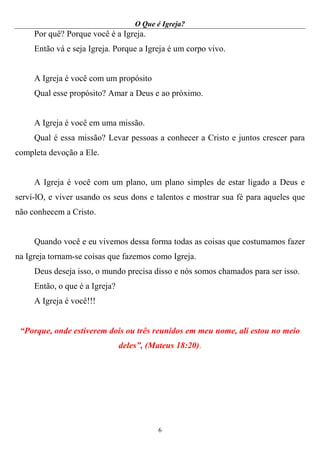 O Que é Igreja?
6
Por quê? Porque você é a Igreja.
Então vá e seja Igreja. Porque a Igreja é um corpo vivo.
A Igreja é você com um propósito
Qual esse propósito? Amar a Deus e ao próximo.
A Igreja é você em uma missão.
Qual é essa missão? Levar pessoas a conhecer a Cristo e juntos crescer para
completa devoção a Ele.
A Igreja é você com um plano, um plano simples de estar ligado a Deus e
serví-lO, e viver usando os seus dons e talentos e mostrar sua fé para aqueles que
não conhecem a Cristo.
Quando você e eu vivemos dessa forma todas as coisas que costumamos fazer
na Igreja tornam-se coisas que fazemos como Igreja.
Deus deseja isso, o mundo precisa disso e nós somos chamados para ser isso.
Então, o que é a Igreja?
A Igreja é você!!!
“Porque, onde estiverem dois ou três reunidos em meu nome, ali estou no meio
deles”, (Mateus 18:20).
 