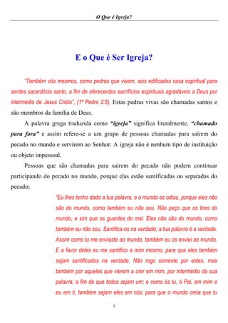 O Que é Igreja?
7
E o Que é Ser Igreja?
“Também vós mesmos, como pedras que vivem, sois edificados casa espiritual para
serdes sacerdócio santo, a fim de oferecerdes sacrifícios espirituais agradáveis a Deus por
intermédio de Jesus Cristo”, (1ª Pedro 2:5), Estas pedras vivas são chamadas santos e
são membros da família de Deus.
A palavra grega traduzida como “igreja” significa literalmente, “chamado
para fora” e assim refere-se a um grupo de pessoas chamadas para saírem do
pecado no mundo e servirem ao Senhor. A igreja não é nenhum tipo de instituição
ou objeto impessoal.
Pessoas que são chamadas para saírem do pecado não podem continuar
participando do pecado no mundo, porque elas estão santificadas ou separadas do
pecado;
“Eu lhes tenho dado a tua palavra, e o mundo os odiou, porque eles não
são do mundo, como também eu não sou. Não peço que os tires do
mundo, e sim que os guardes do mal. Eles não são do mundo, como
também eu não sou. Santifica-os na verdade; a tua palavra é a verdade.
Assim como tu me enviaste ao mundo, também eu os enviei ao mundo.
E a favor deles eu me santifico a mim mesmo, para que eles também
sejam santificados na verdade. Não rogo somente por estes, mas
também por aqueles que vierem a crer em mim, por intermédio da sua
palavra; a fim de que todos sejam um; e como és tu, ó Pai, em mim e
eu em ti, também sejam eles em nós; para que o mundo creia que tu
 