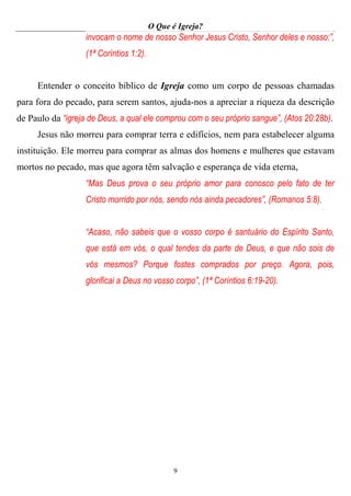 O Que é Igreja?
9
invocam o nome de nosso Senhor Jesus Cristo, Senhor deles e nosso:”,
(1ª Coríntios 1:2).
Entender o conceito bíblico de Igreja como um corpo de pessoas chamadas
para fora do pecado, para serem santos, ajuda-nos a apreciar a riqueza da descrição
de Paulo da “igreja de Deus, a qual ele comprou com o seu próprio sangue”, (Atos 20:28b).
Jesus não morreu para comprar terra e edifícios, nem para estabelecer alguma
instituição. Ele morreu para comprar as almas dos homens e mulheres que estavam
mortos no pecado, mas que agora têm salvação e esperança de vida eterna,
“Mas Deus prova o seu próprio amor para conosco pelo fato de ter
Cristo morrido por nós, sendo nós ainda pecadores”, (Romanos 5:8).
“Acaso, não sabeis que o vosso corpo é santuário do Espírito Santo,
que está em vós, o qual tendes da parte de Deus, e que não sois de
vós mesmos? Porque fostes comprados por preço. Agora, pois,
glorificai a Deus no vosso corpo”, (1ª Coríntios 6:19-20).
 