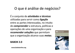 O que é análise de negócios?
É o conjunto de atividades e técnicas
utilizadas para servir como ligação
entre as partes interessadas, no intuito
de compreender a estrutura, políticas e
operações de uma organização e para
recomendar soluções que permitam
que a organização alcance suas metas.

BABOK 2.0
www.babokonline.org
 
